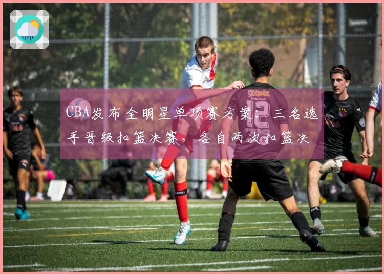 CBA发布全明星单项赛方案：三名选手晋级扣篮决赛，各自两次扣篮决胜负