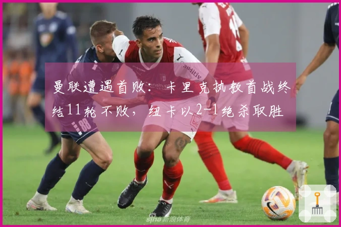 曼联遭遇首败：卡里克执教首战终结11轮不败，纽卡以2-1绝杀取胜