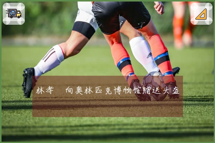 林孝埈向奥林匹克博物馆赠送头盔