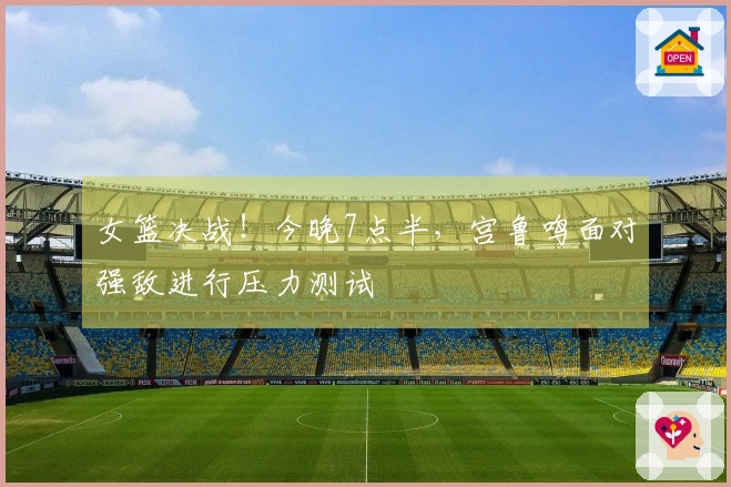 女篮决战！今晚7点半，宫鲁鸣面对强敌进行压力测试