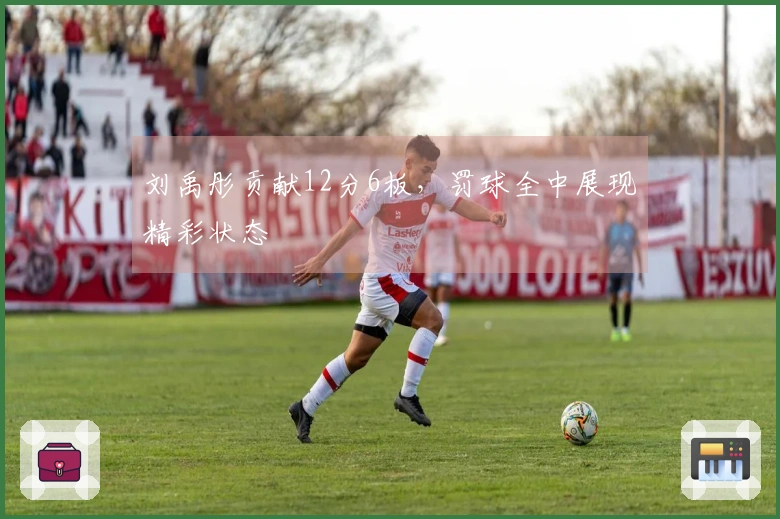 刘禹彤贡献12分6板，罚球全中展现精彩状态