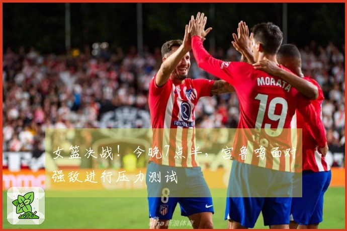 女篮决战！今晚7点半，宫鲁鸣面对强敌进行压力测试