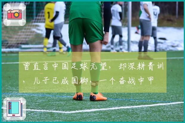 曾直言中国足球无望，却深耕青训，儿子已成国脚，一个奋战中甲