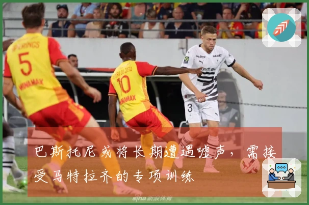 巴斯托尼或将长期遭遇嘘声，需接受马特拉齐的专项训练