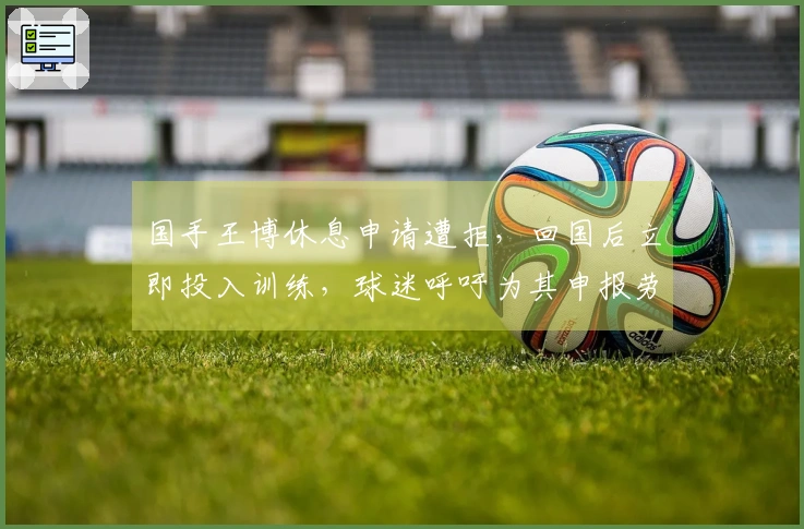 国手王博休息申请遭拒，回国后立即投入训练，球迷呼吁为其申报劳动模范