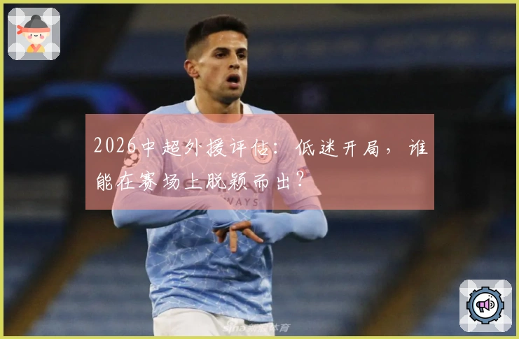 2026中超外援评估：低迷开局，谁能在赛场上脱颖而出？