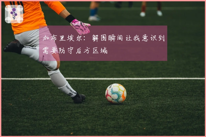 加布里埃尔：解围瞬间让我意识到需要防守后方区域