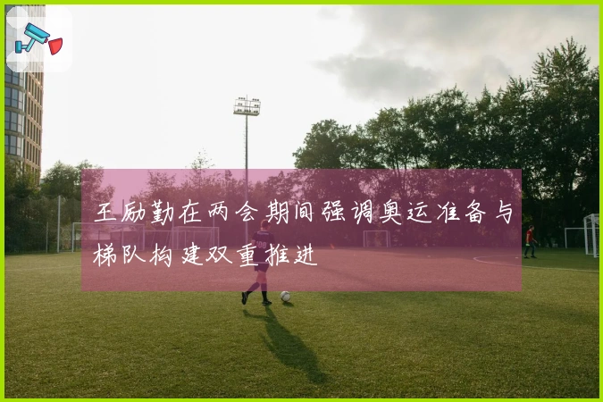 王励勤在两会期间强调奥运准备与梯队构建双重推进