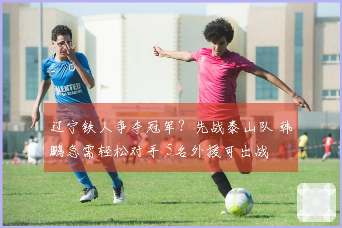 辽宁铁人争夺冠军？先战泰山队 韩鹏急需轻松对手 5名外援可出战