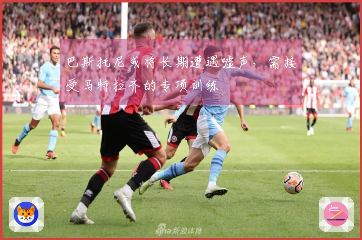 巴斯托尼或将长期遭遇嘘声，需接受马特拉齐的专项训练