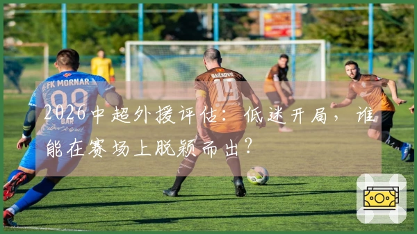 2026中超外援评估：低迷开局，谁能在赛场上脱颖而出？