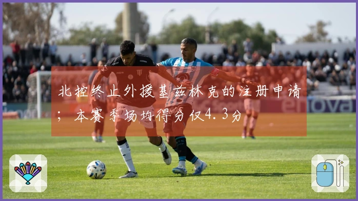 北控终止外援基兹林克的注册申请；本赛季场均得分仅4.3分