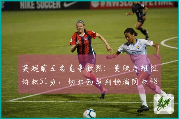 英超前五名竞争激烈：曼联与维拉均积51分，切尔西与利物浦同积48分